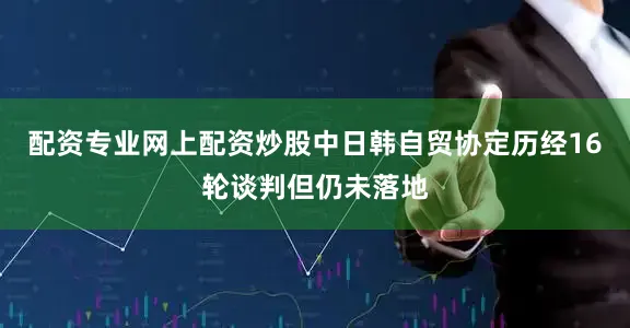 配资专业网上配资炒股中日韩自贸协定历经16轮谈判但仍未落地