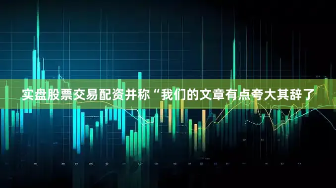 实盘股票交易配资并称“我们的文章有点夸大其辞了