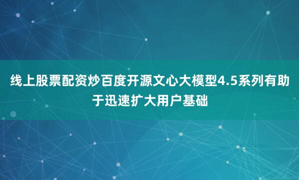 线上股票配资炒百度开源文心大模型4.5系列有助于迅速扩大用户基础