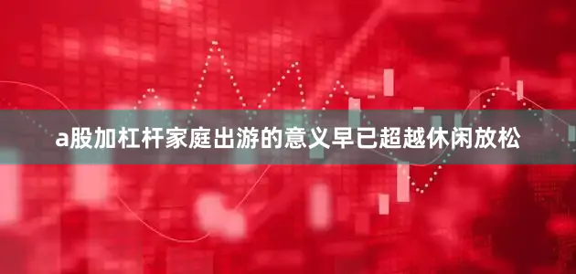 a股加杠杆家庭出游的意义早已超越休闲放松