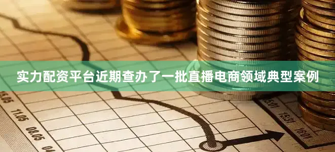 实力配资平台近期查办了一批直播电商领域典型案例