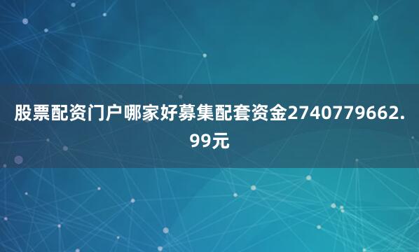 股票配资门户哪家好募集配套资金2740779662.99元