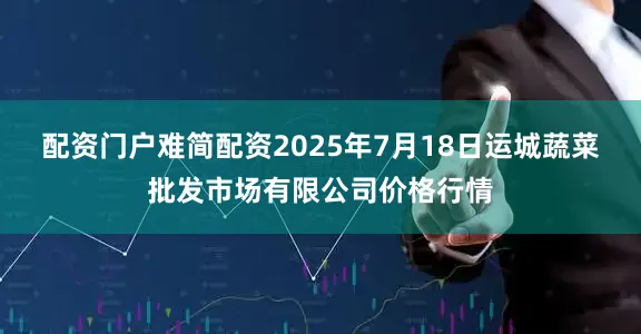 配资门户难简配资2025年7月18日运城蔬菜批发市场有限公司价格行情