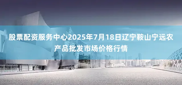 股票配资服务中心2025年7月18日辽宁鞍山宁远农产品批发市场价格行情