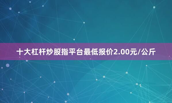 十大杠杆炒股指平台最低报价2.00元/公斤
