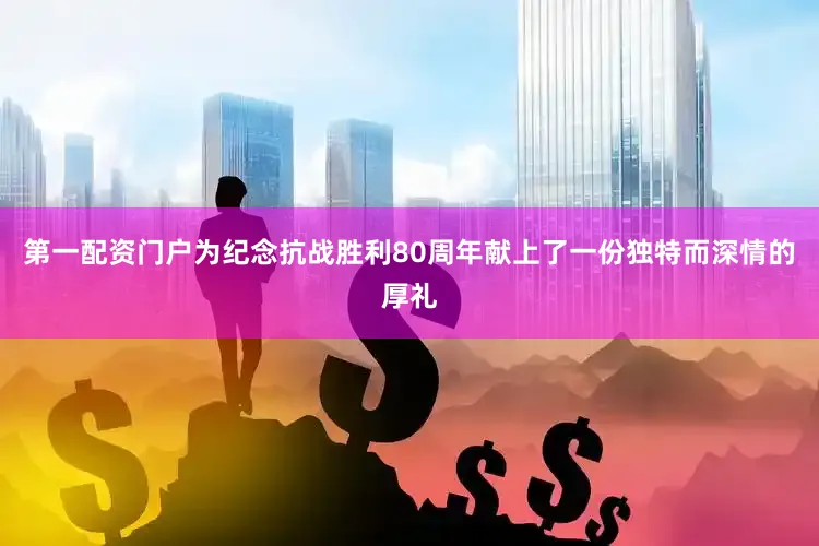 第一配资门户为纪念抗战胜利80周年献上了一份独特而深情的厚礼