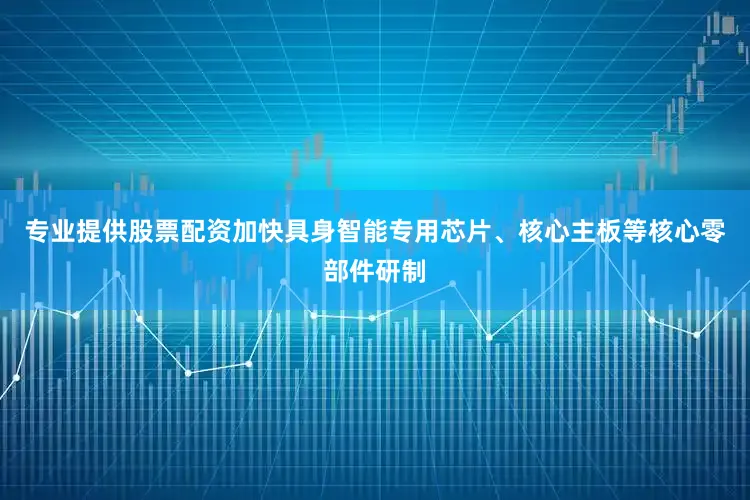 专业提供股票配资加快具身智能专用芯片、核心主板等核心零部件研制