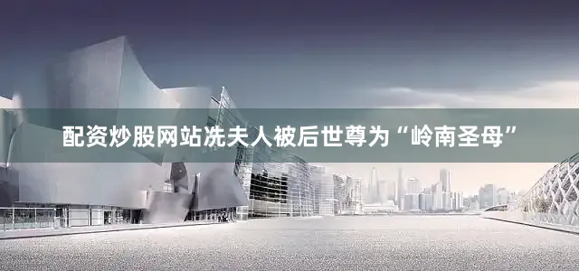 配资炒股网站冼夫人被后世尊为“岭南圣母”