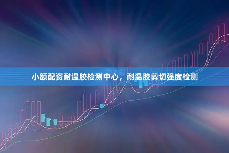 小额配资耐温胶检测中心，耐温胶剪切强度检测