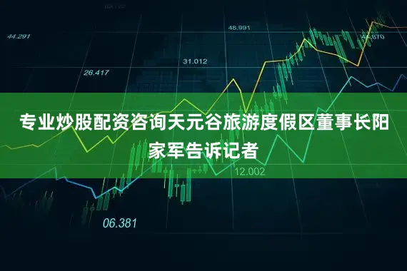 专业炒股配资咨询天元谷旅游度假区董事长阳家军告诉记者