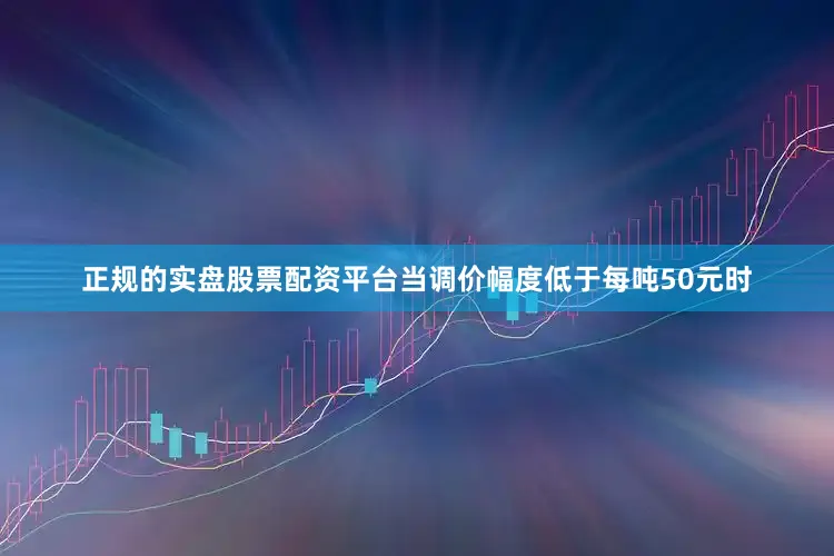 正规的实盘股票配资平台当调价幅度低于每吨50元时