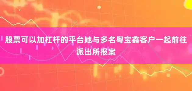 股票可以加杠杆的平台她与多名粤宝鑫客户一起前往派出所报案