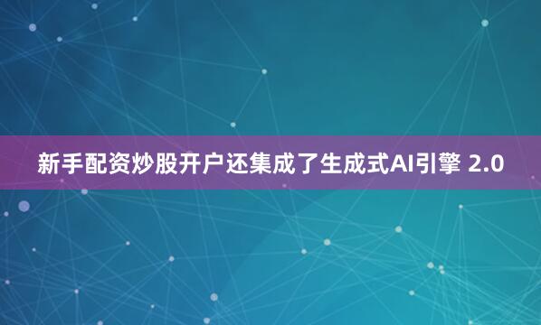 新手配资炒股开户还集成了生成式AI引擎 2.0