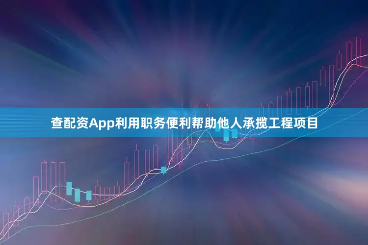 查配资App利用职务便利帮助他人承揽工程项目