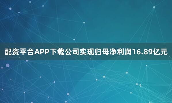 配资平台APP下载公司实现归母净利润16.89亿元