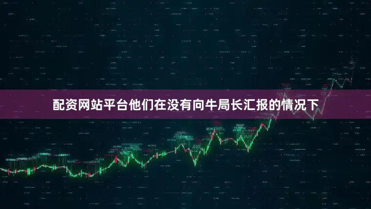 配资网站平台他们在没有向牛局长汇报的情况下