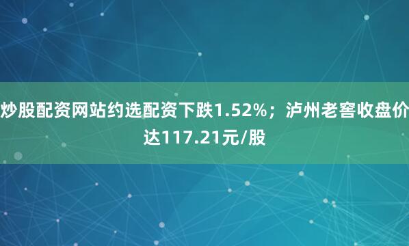 炒股配资网站约选配资下跌1.52%；泸州老窖收盘价达117.21元/股