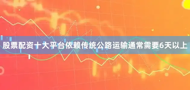 股票配资十大平台依赖传统公路运输通常需要6天以上