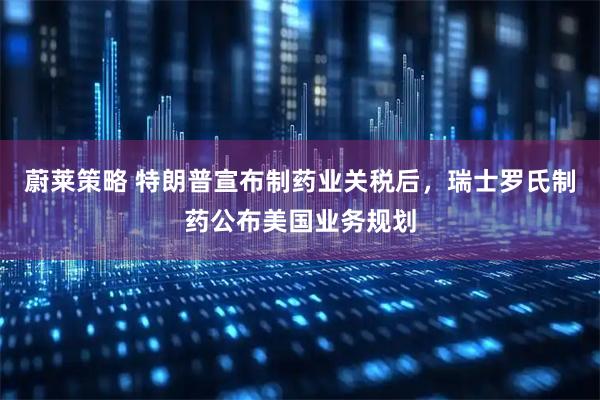 蔚莱策略 特朗普宣布制药业关税后，瑞士罗氏制药公布美国业务规划