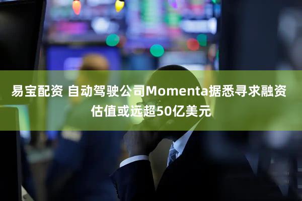 易宝配资 自动驾驶公司Momenta据悉寻求融资 估值或远超50亿美元