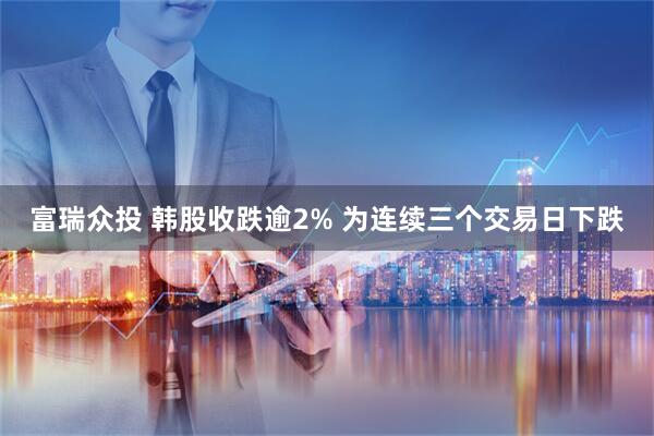 富瑞众投 韩股收跌逾2% 为连续三个交易日下跌