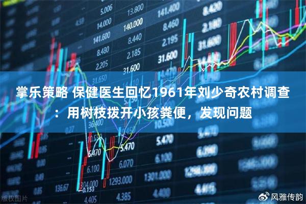 掌乐策略 保健医生回忆1961年刘少奇农村调查：用树枝拨开小孩粪便，发现问题