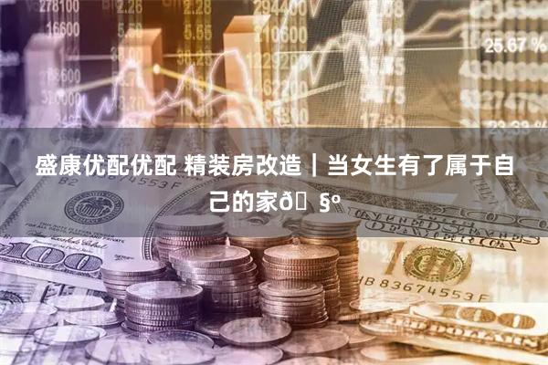 盛康优配优配 精装房改造｜当女生有了属于自己的家🧺