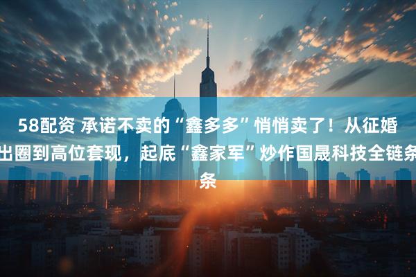 58配资 承诺不卖的“鑫多多”悄悄卖了！从征婚出圈到高位套现，起底“鑫家军”炒作国晟科技全链条