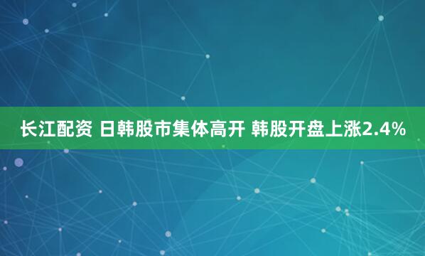 长江配资 日韩股市集体高开 韩股开盘上涨2.4%