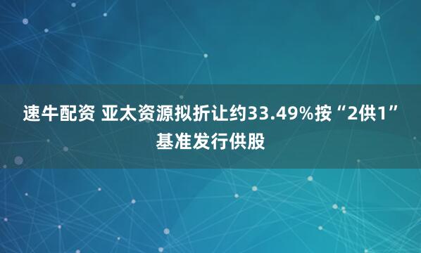 速牛配资 亚太资源拟折让约33.49%按“2供1”基准发行供股