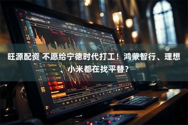 旺源配资 不愿给宁德时代打工！鸿蒙智行、理想、小米都在找平替？