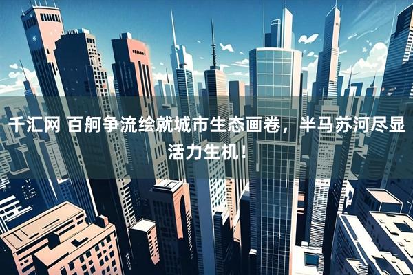 千汇网 百舸争流绘就城市生态画卷，半马苏河尽显活力生机！