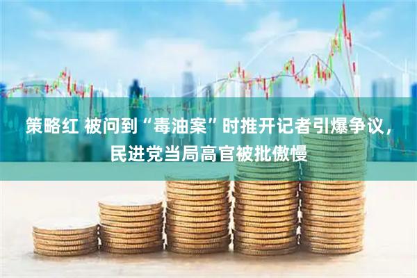 策略红 被问到“毒油案”时推开记者引爆争议，民进党当局高官被批傲慢