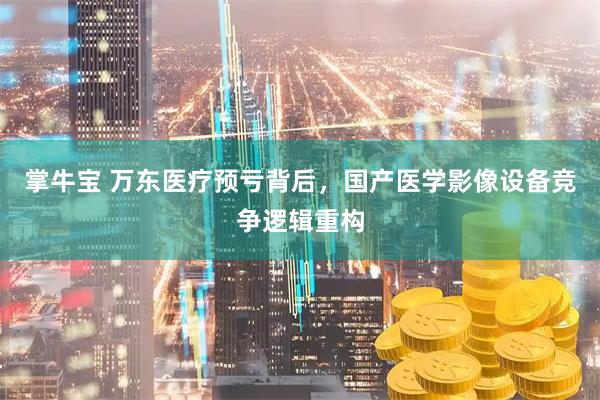 掌牛宝 万东医疗预亏背后，国产医学影像设备竞争逻辑重构
