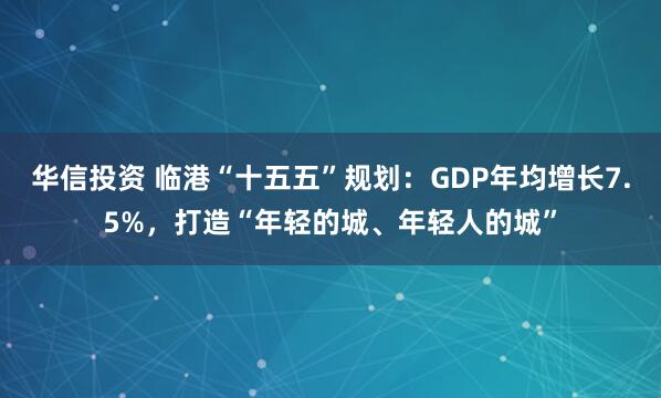 华信投资 临港“十五五”规划：GDP年均增长7.5%，打造“年轻的城、年轻人的城”