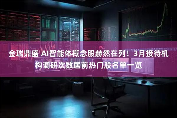 金瑞鼎盛 AI智能体概念股赫然在列！3月接待机构调研次数居前热门股名单一览